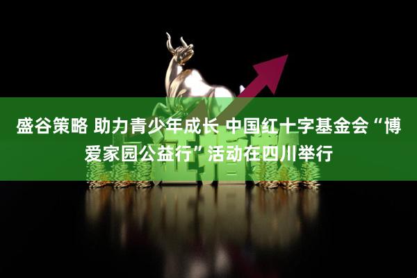 盛谷策略 助力青少年成长 中国红十字基金会“博爱家园公益行”活动在四川举行