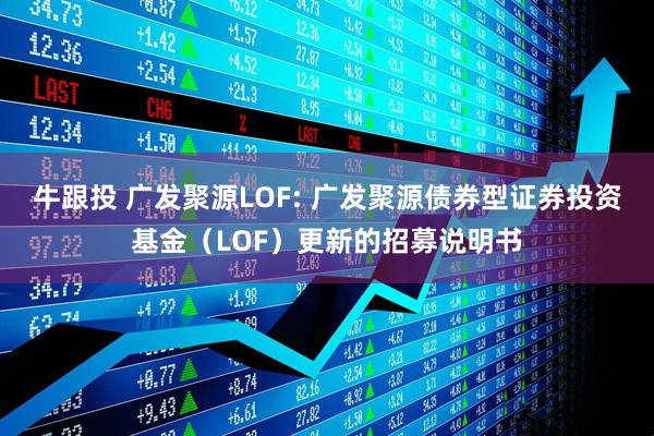 牛跟投 广发聚源LOF: 广发聚源债券型证券投资基金（LOF）更新的招募说明书