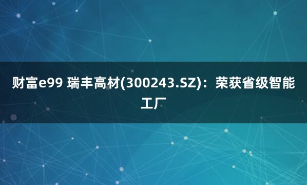 财富e99 瑞丰高材(300243.SZ)：荣获省级智能工厂