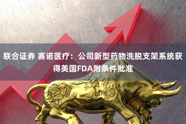 联合证券 赛诺医疗：公司新型药物洗脱支架系统获得美国FDA附条件批准