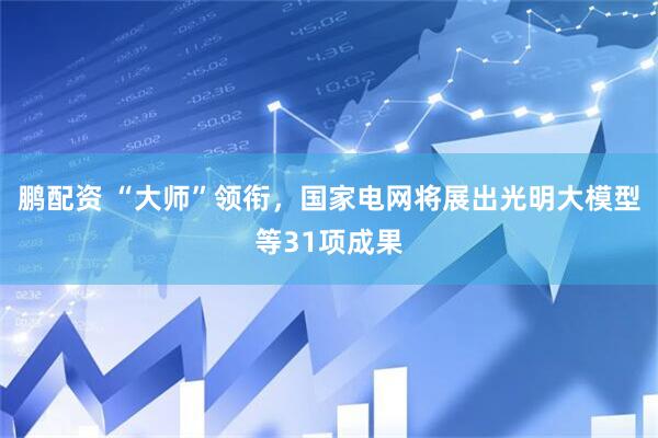鹏配资 “大师”领衔，国家电网将展出光明大模型等31项成果