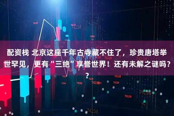 配资栈 北京这座千年古寺藏不住了，珍贵唐塔举世罕见，更有“三绝”享誉世界！还有未解之谜吗？