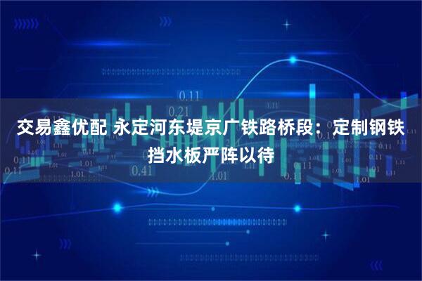 交易鑫优配 永定河东堤京广铁路桥段：定制钢铁挡水板严阵以待