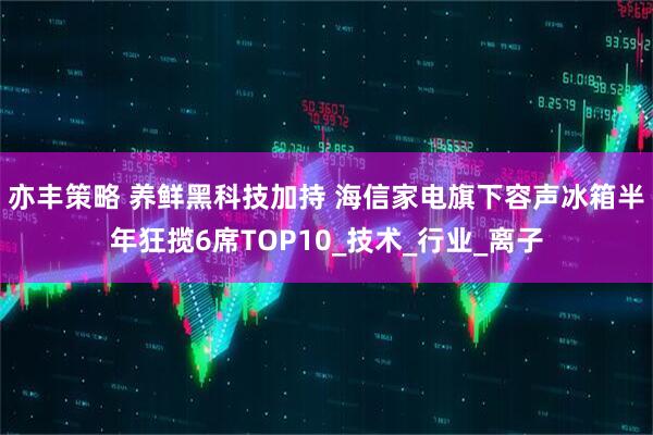 亦丰策略 养鲜黑科技加持 海信家电旗下容声冰箱半年狂揽6席TOP10_技术_行业_离子