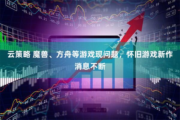 云策略 魔兽、方舟等游戏现问题，怀旧游戏新作消息不断