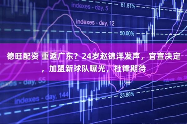 德旺配资 重返广东？24岁赵锦洋发声，官宣决定，加盟新球队曝光，杜锋期待