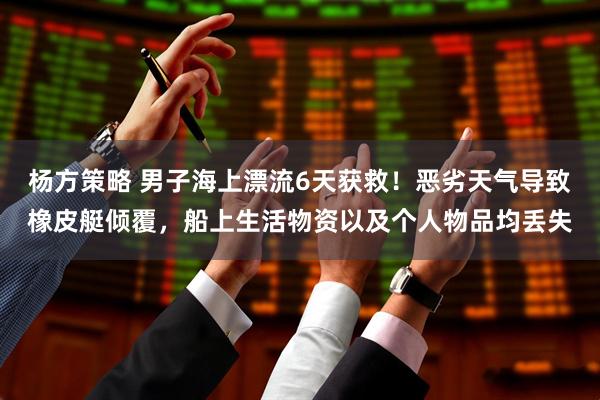 杨方策略 男子海上漂流6天获救！恶劣天气导致橡皮艇倾覆，船上生活物资以及个人物品均丢失