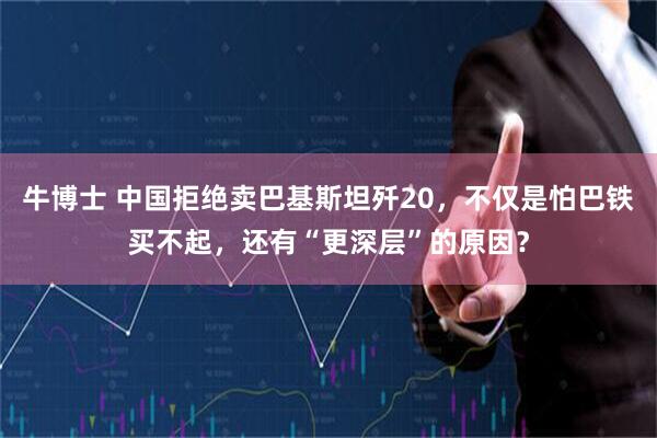 牛博士 中国拒绝卖巴基斯坦歼20，不仅是怕巴铁买不起，还有“更深层”的原因？