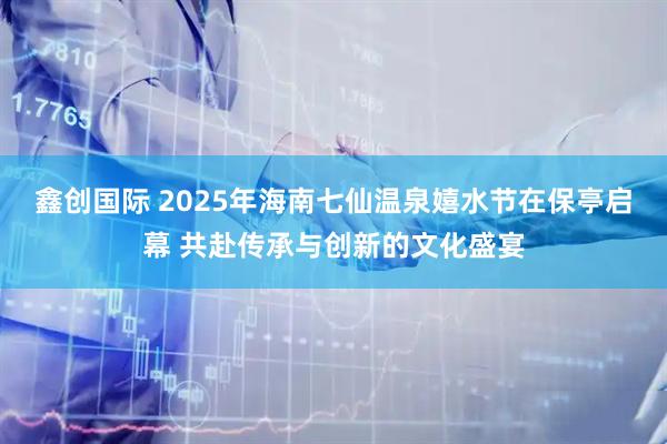 鑫创国际 2025年海南七仙温泉嬉水节在保亭启幕 共赴传承与创新的文化盛宴