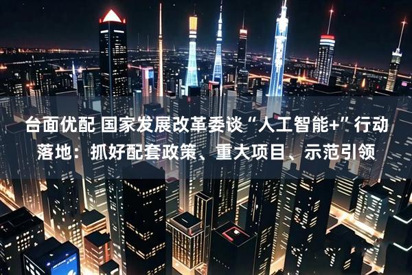 台面优配 国家发展改革委谈“人工智能+”行动落地:抓好配套政策、重大项目、示范引领
