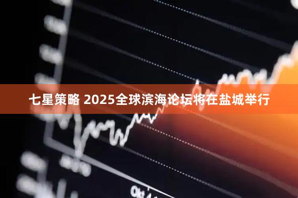 七星策略 2025全球滨海论坛将在盐城举行