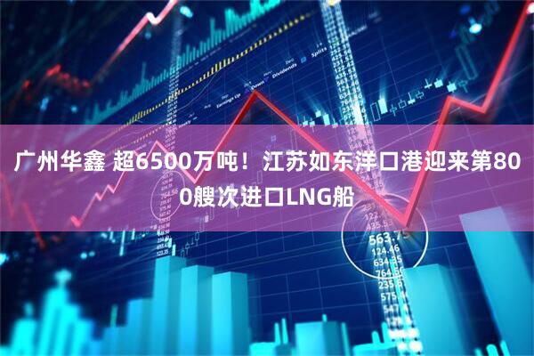 广州华鑫 超6500万吨!江苏如东洋口港迎来第800艘次进口LNG船