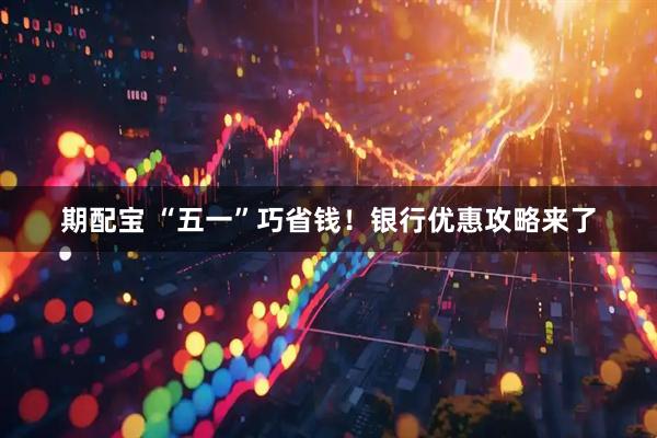 期配宝 “五一”巧省钱!银行优惠攻略来了