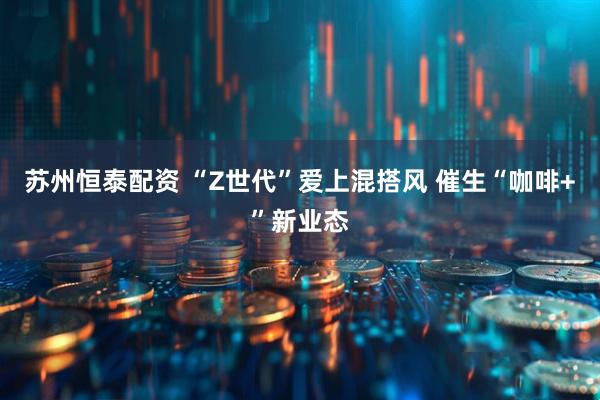 苏州恒泰配资 “Z世代”爱上混搭风 催生“咖啡+”新业态