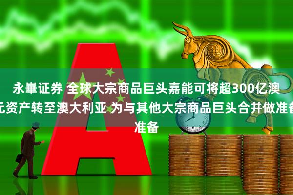 永崋证券 全球大宗商品巨头嘉能可将超300亿澳元资产转至澳大利亚 为与其他大宗商品巨头合并做准备