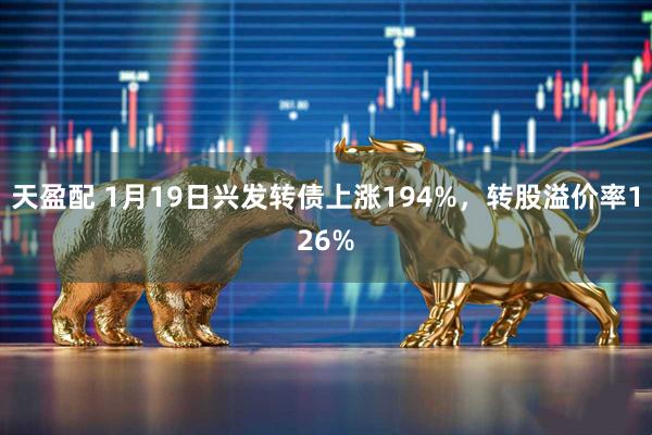 天盈配 1月19日兴发转债上涨194%，转股溢价率126%