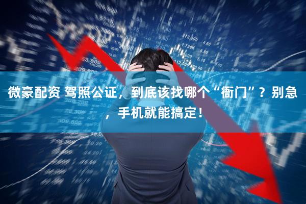 微豪配资 驾照公证，到底该找哪个“衙门”？别急，手机就能搞定！