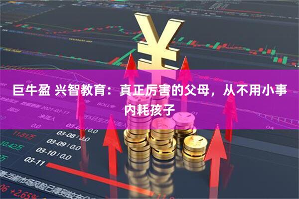 巨牛盈 兴智教育：真正厉害的父母，从不用小事内耗孩子