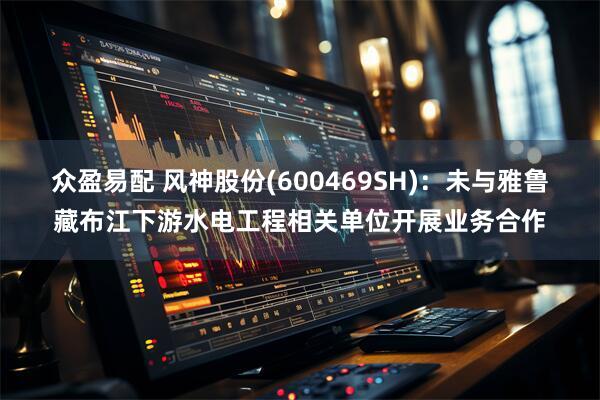 众盈易配 风神股份(600469SH)：未与雅鲁藏布江下游水电工程相关单位开展业务合作