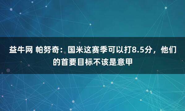益牛网 帕努奇：国米这赛季可以打8.5分，他们的首要目标不该是意甲
